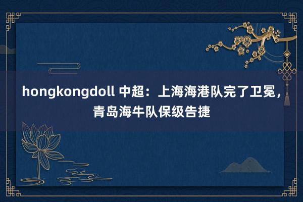 hongkongdoll 中超：上海海港队完了卫冕，青岛海牛队保级告捷