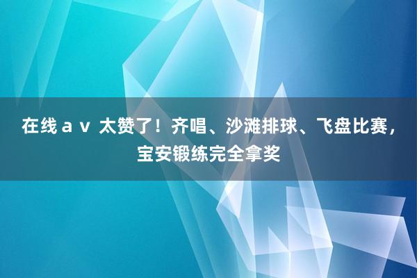 在线ａｖ 太赞了！齐唱、沙滩排球、飞盘比赛，宝安锻练完全拿奖