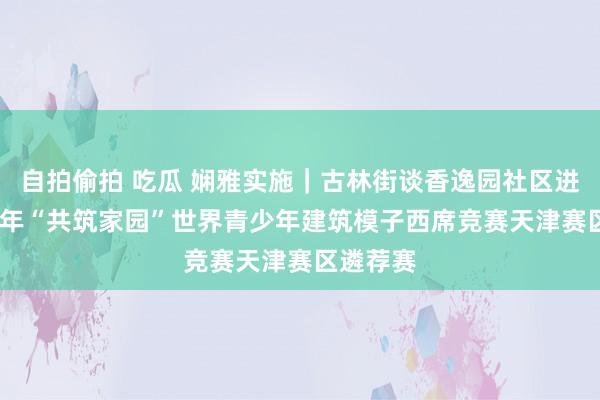 自拍偷拍 吃瓜 娴雅实施｜古林街谈香逸园社区进入2024年“共筑家园”世界青少年建筑模子西席竞赛天津赛区遴荐赛