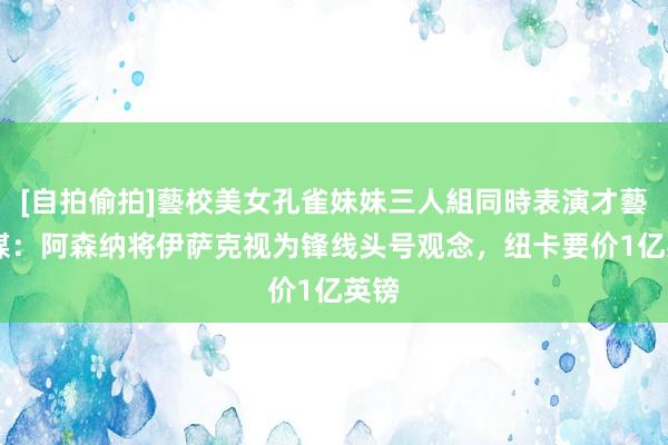 [自拍偷拍]藝校美女孔雀妹妹三人組同時表演才藝 英媒：阿森纳将伊萨克视为锋线头号观念，纽卡要价1亿英镑