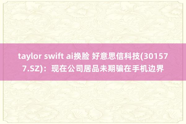 taylor swift ai换脸 好意思信科技(301577.SZ)：现在公司居品未期骗在手机边界