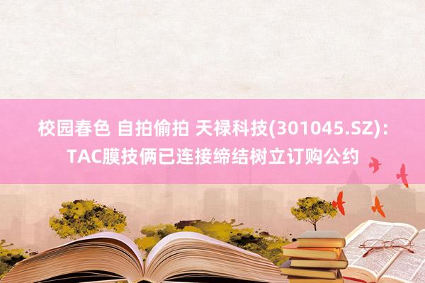 校园春色 自拍偷拍 天禄科技(301045.SZ)：TAC膜技俩已连接缔结树立订购公约