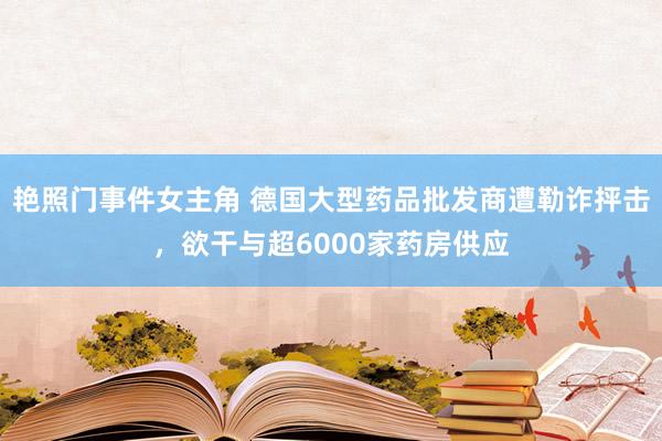 艳照门事件女主角 德国大型药品批发商遭勒诈抨击，欲干与超6000家药房供应