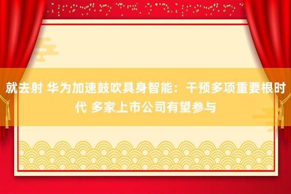 就去射 华为加速鼓吹具身智能：干预多项重要根时代 多家上市公司有望参与