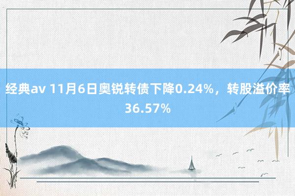 经典av 11月6日奥锐转债下降0.24%，转股溢价率36.57%