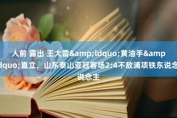 人前 露出 王大雷&ldquo;黄油手&rdquo;直立，山东泰山亚冠客场2:4不敌浦项铁东说念主