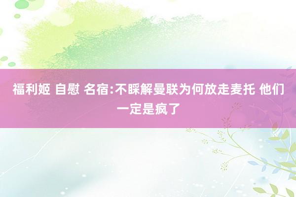 福利姬 自慰 名宿:不睬解曼联为何放走麦托 他们一定是疯了