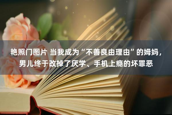 艳照门图片 当我成为“不善良由理由”的姆妈，男儿终于改掉了厌学、手机上瘾的坏罪恶