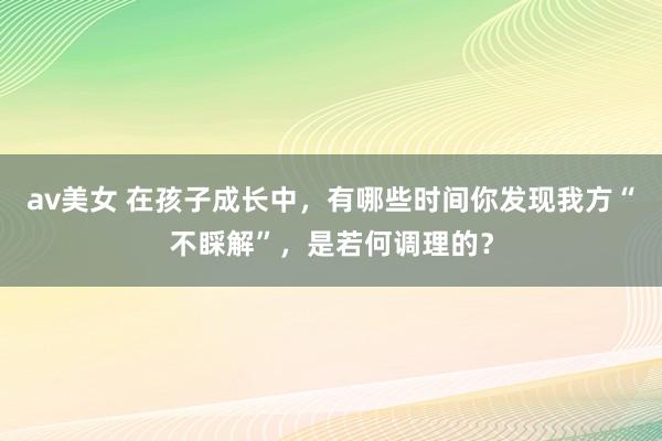 av美女 在孩子成长中，有哪些时间你发现我方“不睬解”，是若何调理的？