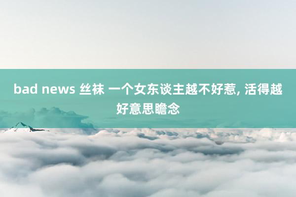 bad news 丝袜 一个女东谈主越不好惹， 活得越好意思瞻念