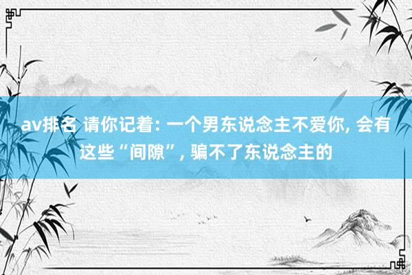 av排名 请你记着: 一个男东说念主不爱你， 会有这些“间隙”， 骗不了东说念主的