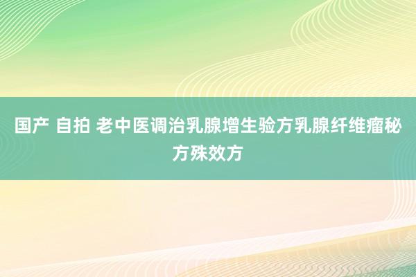 国产 自拍 老中医调治乳腺增生验方乳腺纤维瘤秘方殊效方