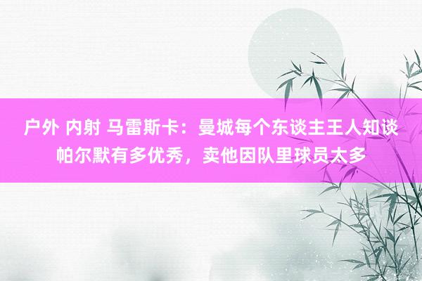 户外 内射 马雷斯卡：曼城每个东谈主王人知谈帕尔默有多优秀，卖他因队里球员太多