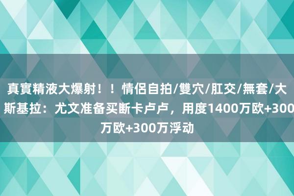 真實精液大爆射！！情侶自拍/雙穴/肛交/無套/大量噴精 斯基拉：尤文准备买断卡卢卢，用度1400万欧+300万浮动