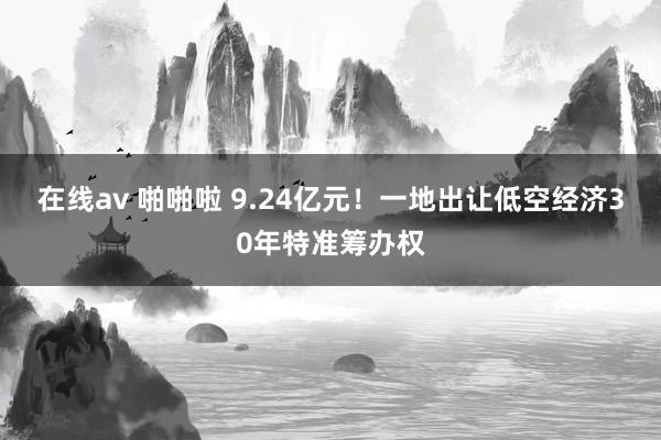 在线av 啪啪啦 9.24亿元！一地出让低空经济30年特准筹办权