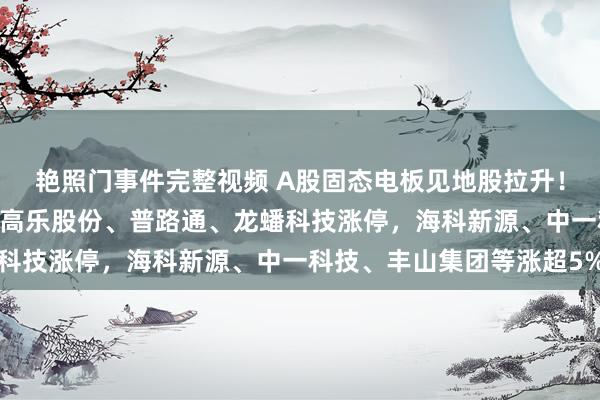 艳照门事件完整视频 A股固态电板见地股拉升！领湃科技20CM涨停，高乐股份、普路通、龙蟠科技涨停，海科新源、中一科技、丰山集团等涨超5%