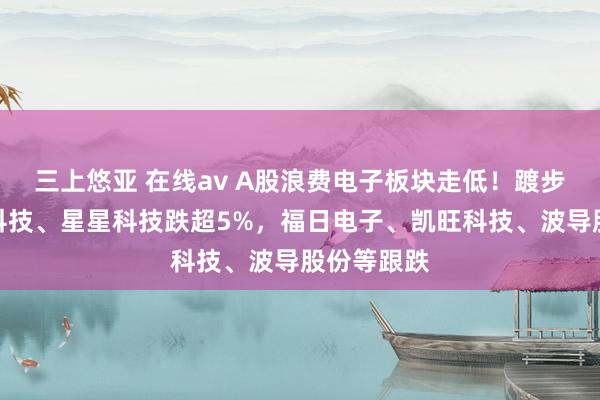 三上悠亚 在线av A股浪费电子板块走低！踱步者、光弘科技、星星科技跌超5%，福日电子、凯旺科技、波导股份等跟跌