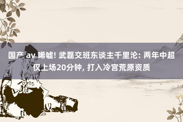 国产 av 唏嘘! 武磊交班东谈主千里沦: 两年中超仅上场20分钟， 打入冷宫荒原资质