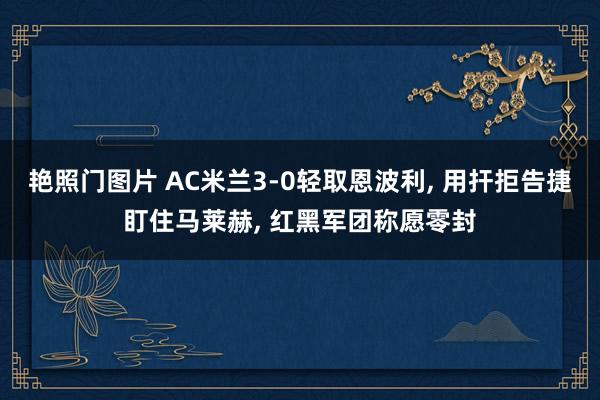 艳照门图片 AC米兰3-0轻取恩波利， 用扞拒告捷盯住马莱赫， 红黑军团称愿零封