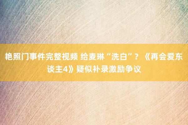 艳照门事件完整视频 给麦琳“洗白”？《再会爱东谈主4》疑似补录激励争议