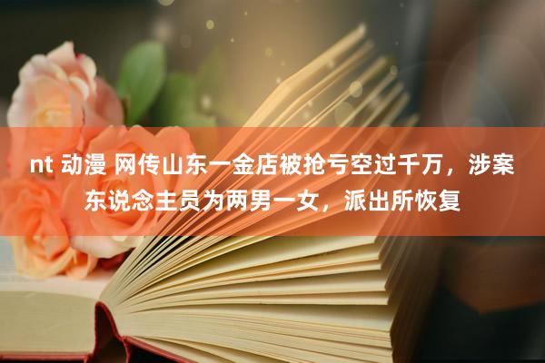 nt 动漫 网传山东一金店被抢亏空过千万，涉案东说念主员为两男一女，派出所恢复