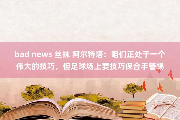 bad news 丝袜 阿尔特塔：咱们正处于一个伟大的技巧，但足球场上要技巧保合手警惕