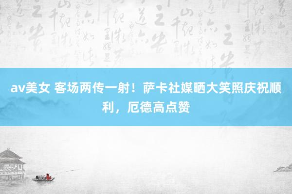 av美女 客场两传一射！萨卡社媒晒大笑照庆祝顺利，厄德高点赞