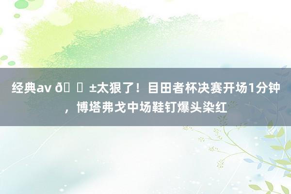 经典av 😱太狠了！目田者杯决赛开场1分钟，博塔弗戈中场鞋钉爆头染红