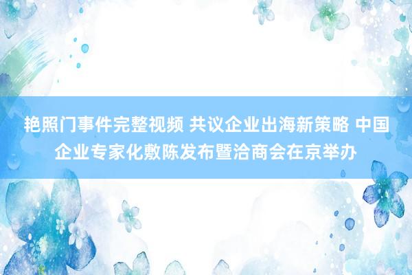 艳照门事件完整视频 共议企业出海新策略 中国企业专家化敷陈发布暨洽商会在京举办