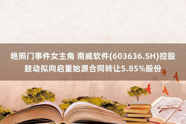 艳照门事件女主角 南威软件(603636.SH)控股鼓动拟向启重始源合同转让5.85%股份