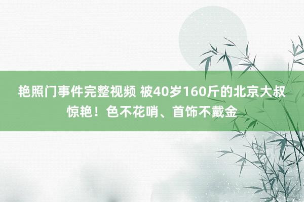 艳照门事件完整视频 被40岁160斤的北京大叔惊艳！色不花哨、首饰不戴金