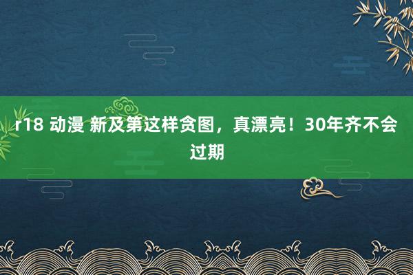 r18 动漫 新及第这样贪图，真漂亮！30年齐不会过期