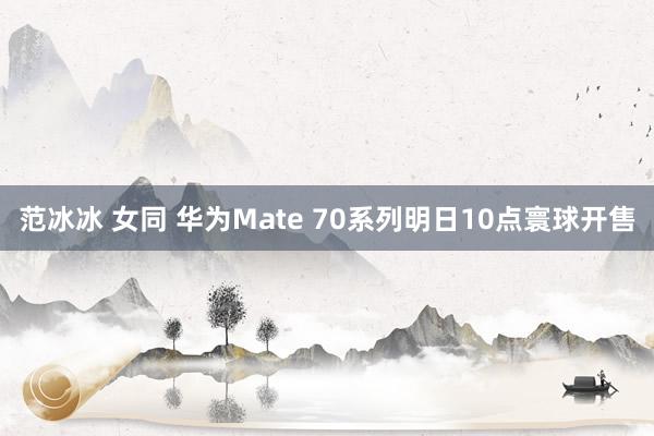 范冰冰 女同 华为Mate 70系列明日10点寰球开售