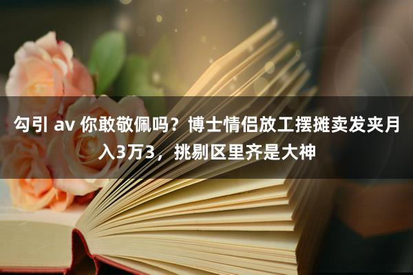 勾引 av 你敢敬佩吗？博士情侣放工摆摊卖发夹月入3万3，挑剔区里齐是大神