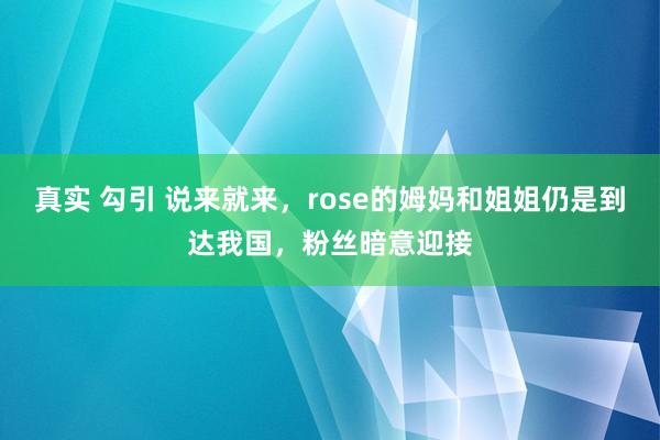 真实 勾引 说来就来，rose的姆妈和姐姐仍是到达我国，粉丝暗意迎接