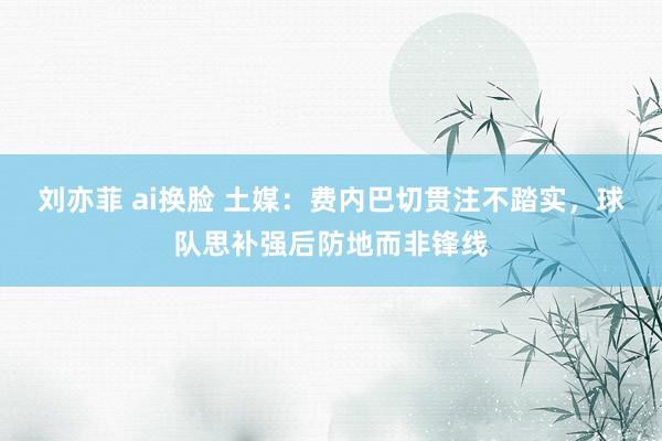 刘亦菲 ai换脸 土媒：费内巴切贯注不踏实，球队思补强后防地而非锋线