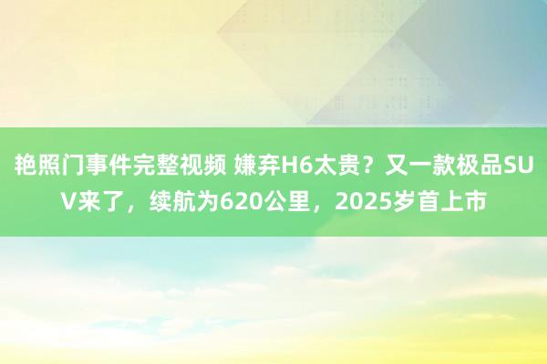 艳照门事件完整视频 嫌弃H6太贵？又一款极品SUV来了，续航为620公里，2025岁首上市