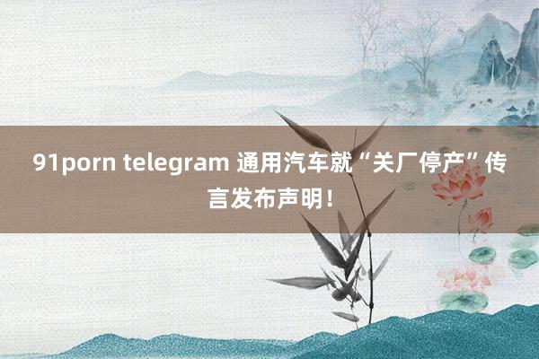 91porn telegram 通用汽车就“关厂停产”传言发布声明！