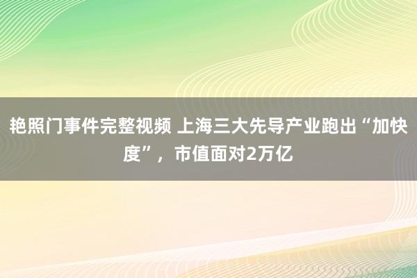 艳照门事件完整视频 上海三大先导产业跑出“加快度”，市值面对2万亿