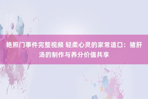 艳照门事件完整视频 轻柔心灵的家常适口：猪肝汤的制作与养分价值共享