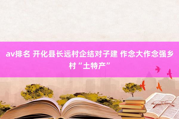 av排名 开化县长远村企结对子建 作念大作念强乡村“土特产”