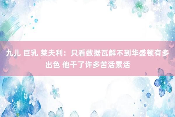 九儿 巨乳 莱夫利：只看数据瓦解不到华盛顿有多出色 他干了许多苦活累活