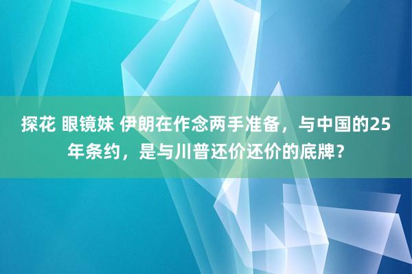 探花 眼镜妹 伊朗在作念两手准备，与中国的25年条约，是与川普还价还价的底牌？