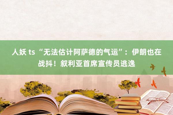 人妖 ts “无法估计阿萨德的气运”：伊朗也在战抖！叙利亚首席宣传员逃逸