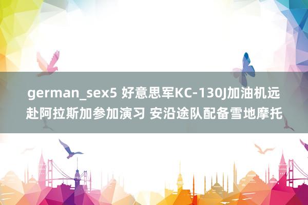 german_sex5 好意思军KC-130J加油机远赴阿拉斯加参加演习 安沿途队配备雪地摩托