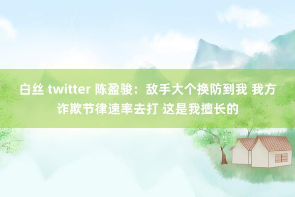 白丝 twitter 陈盈骏：敌手大个换防到我 我方诈欺节律速率去打 这是我擅长的