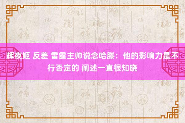 辉夜姬 反差 雷霆主帅说念哈滕：他的影响力是不行否定的 阐述一直很知晓