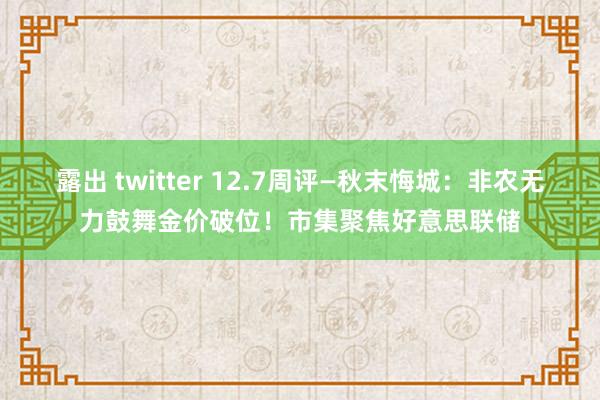 露出 twitter 12.7周评—秋末悔城：非农无力鼓舞金价破位！市集聚焦好意思联储