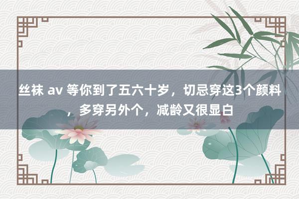 丝袜 av 等你到了五六十岁，切忌穿这3个颜料，多穿另外个，减龄又很显白