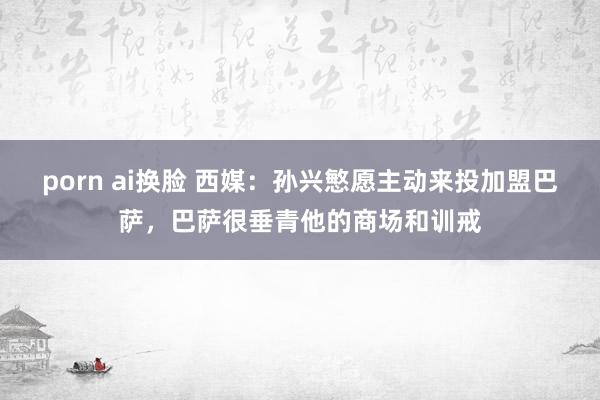 porn ai换脸 西媒：孙兴慜愿主动来投加盟巴萨，巴萨很垂青他的商场和训戒